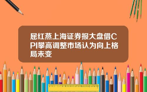 屈红燕上海证券报大盘借CPI攀高调整市场认为向上格局未变