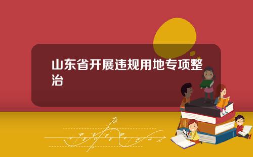 山东省开展违规用地专项整治