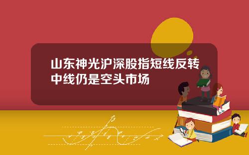 山东神光沪深股指短线反转中线仍是空头市场