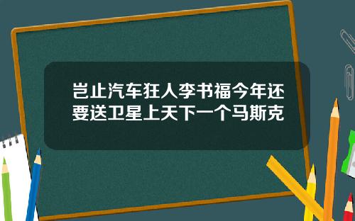 岂止汽车狂人李书福今年还要送卫星上天下一个马斯克