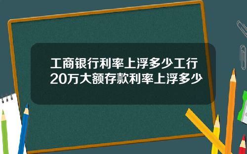 工商银行利率上浮多少工行20万大额存款利率上浮多少