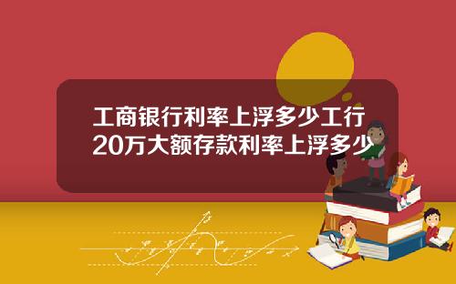 工商银行利率上浮多少工行20万大额存款利率上浮多少