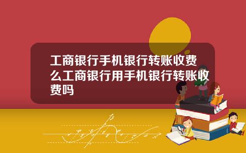 工商银行手机银行转账收费么工商银行用手机银行转账收费吗