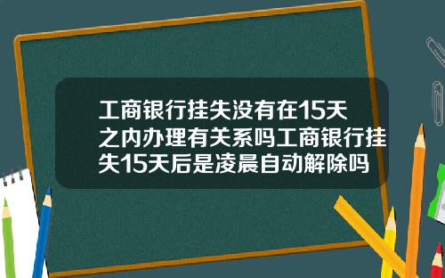 工商银行挂失没有在15天之内办理有关系吗工商银行挂失15天后是凌晨自动解除吗