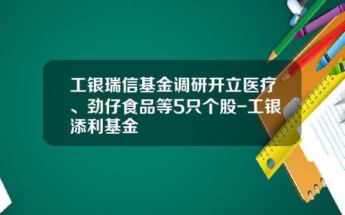 工银瑞信基金调研开立医疗、劲仔食品等5只个股-工银添利基金