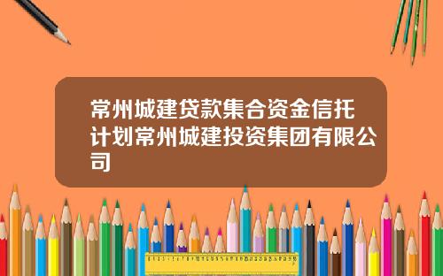常州城建贷款集合资金信托计划常州城建投资集团有限公司