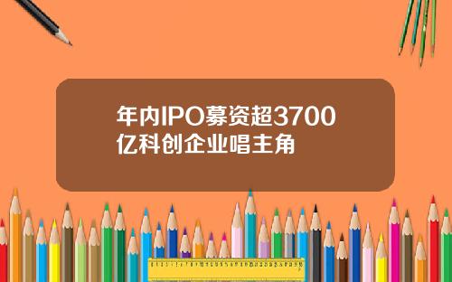 年内IPO募资超3700亿科创企业唱主角