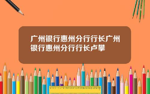 广州银行惠州分行行长广州银行惠州分行行长卢攀