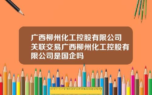 广西柳州化工控股有限公司关联交易广西柳州化工控股有限公司是国企吗