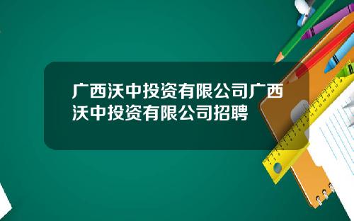 广西沃中投资有限公司广西沃中投资有限公司招聘