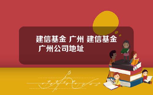 建信基金 广州 建信基金 广州公司地址