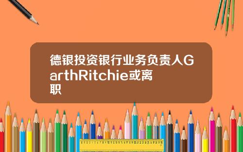 德银投资银行业务负责人GarthRitchie或离职