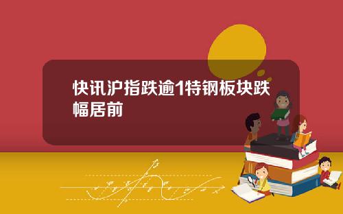 快讯沪指跌逾1特钢板块跌幅居前