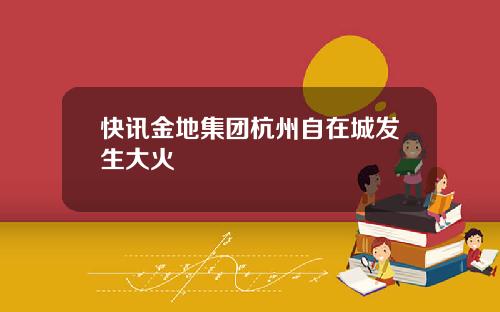 快讯金地集团杭州自在城发生大火