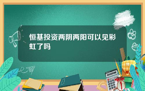 恒基投资两阴两阳可以见彩虹了吗