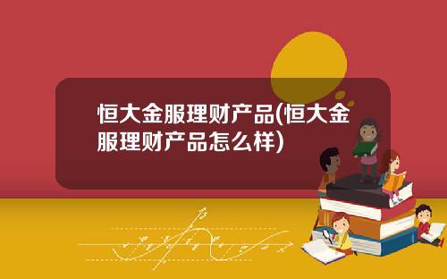 恒大金服理财产品(恒大金服理财产品怎么样)