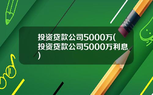 投资贷款公司5000万(投资贷款公司5000万利息)