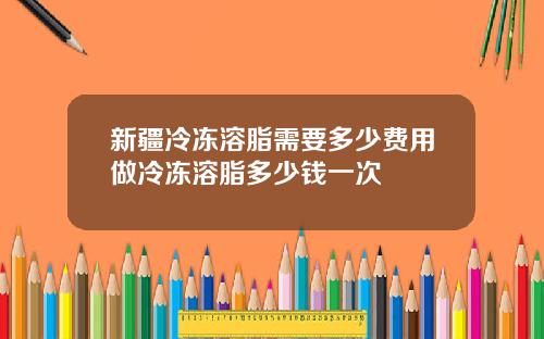 新疆冷冻溶脂需要多少费用做冷冻溶脂多少钱一次