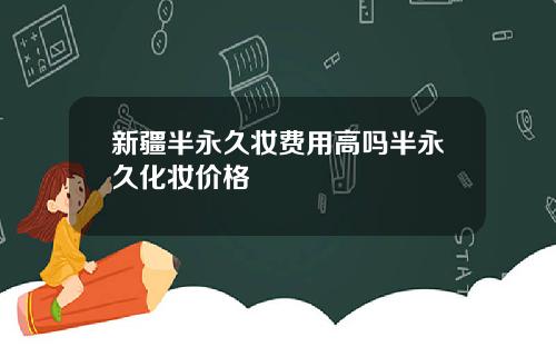 新疆半永久妆费用高吗半永久化妆价格