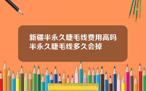 新疆半永久睫毛线费用高吗半永久睫毛线多久会掉
