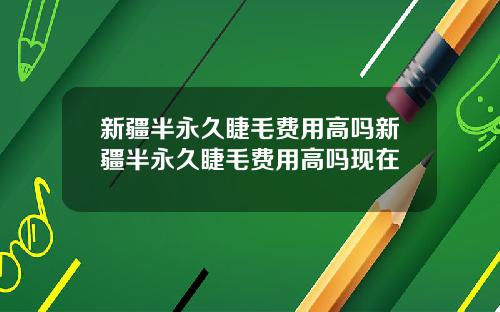 新疆半永久睫毛费用高吗新疆半永久睫毛费用高吗现在
