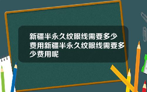 新疆半永久纹眼线需要多少费用新疆半永久纹眼线需要多少费用呢