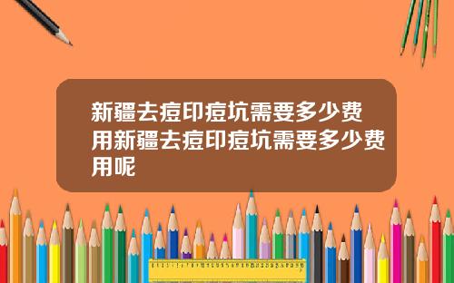 新疆去痘印痘坑需要多少费用新疆去痘印痘坑需要多少费用呢