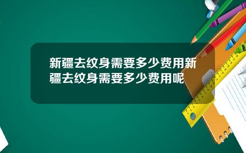 新疆去纹身需要多少费用新疆去纹身需要多少费用呢