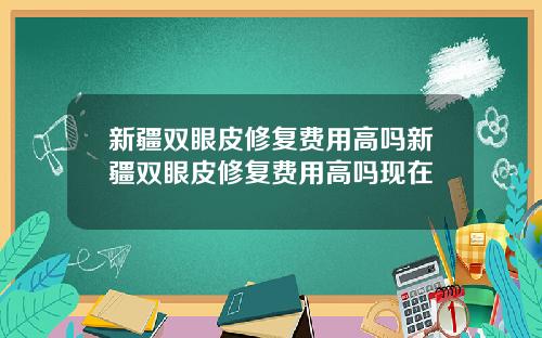 新疆双眼皮修复费用高吗新疆双眼皮修复费用高吗现在