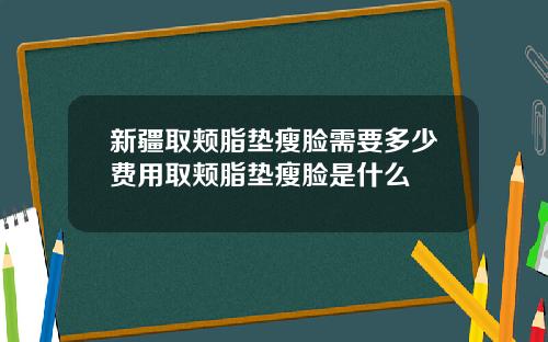 新疆取颊脂垫瘦脸需要多少费用取颊脂垫瘦脸是什么