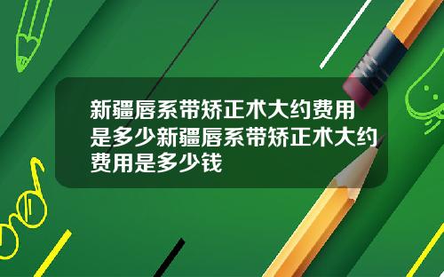 新疆唇系带矫正术大约费用是多少新疆唇系带矫正术大约费用是多少钱