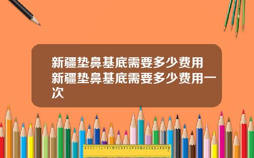 新疆垫鼻基底需要多少费用新疆垫鼻基底需要多少费用一次