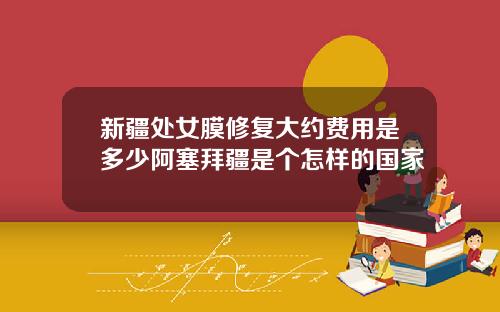 新疆处女膜修复大约费用是多少阿塞拜疆是个怎样的国家