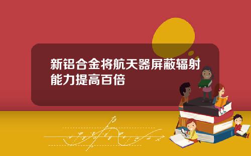 新铝合金将航天器屏蔽辐射能力提高百倍