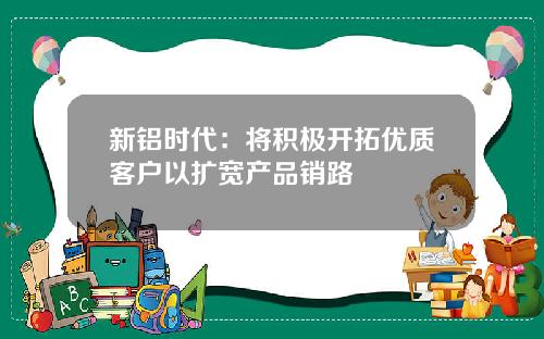 新铝时代：将积极开拓优质客户以扩宽产品销路