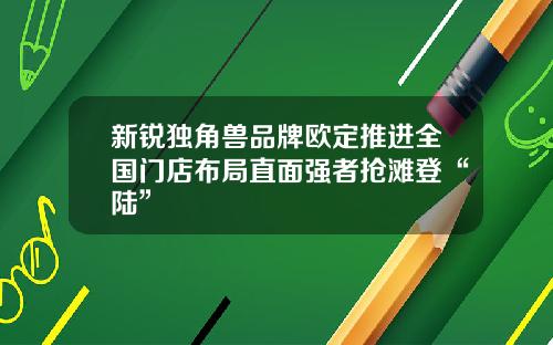 新锐独角兽品牌欧定推进全国门店布局直面强者抢滩登“陆”