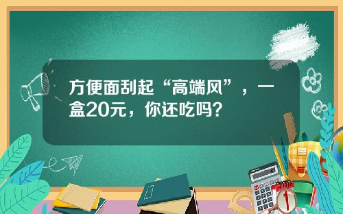 方便面刮起“高端风”，一盒20元，你还吃吗？