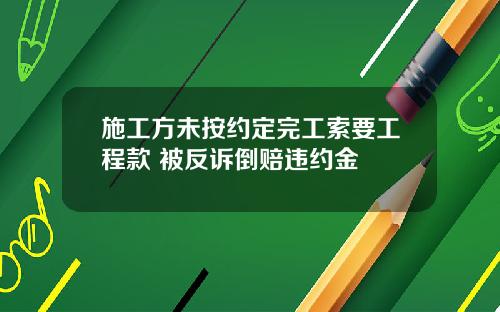 施工方未按约定完工索要工程款 被反诉倒赔违约金