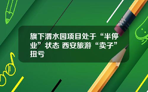 旗下渭水园项目处于“半停业”状态 西安旅游“卖子”扭亏