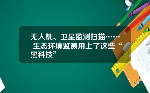 无人机、卫星监测扫描…… 生态环境监测用上了这些“黑科技”