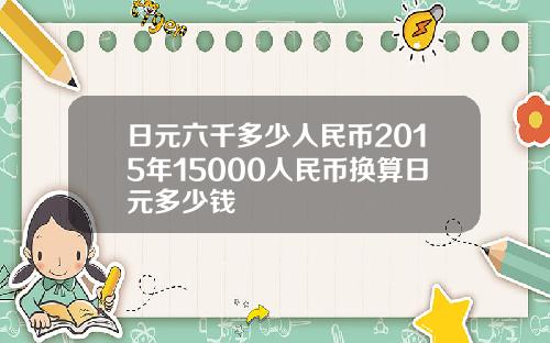 日元六千多少人民币2015年15000人民币换算日元多少钱