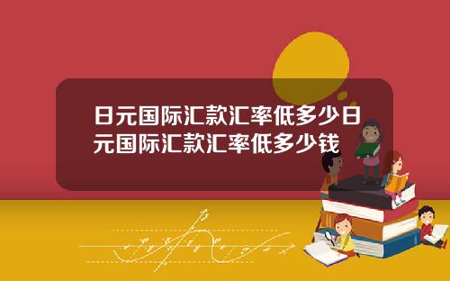 日元国际汇款汇率低多少日元国际汇款汇率低多少钱