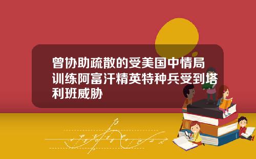 曾协助疏散的受美国中情局训练阿富汗精英特种兵受到塔利班威胁