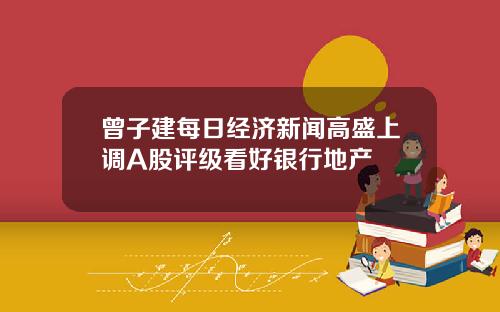 曾子建每日经济新闻高盛上调A股评级看好银行地产