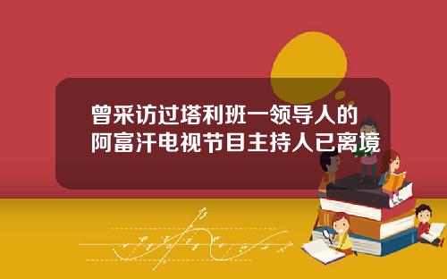 曾采访过塔利班一领导人的阿富汗电视节目主持人已离境