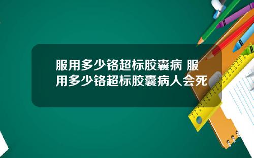 服用多少铬超标胶囊病 服用多少铬超标胶囊病人会死
