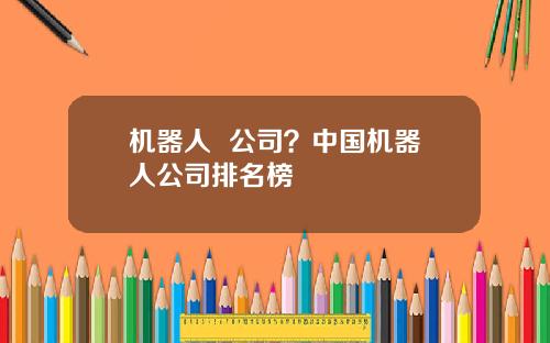 机器人 公司?中国机器人公司排名榜
