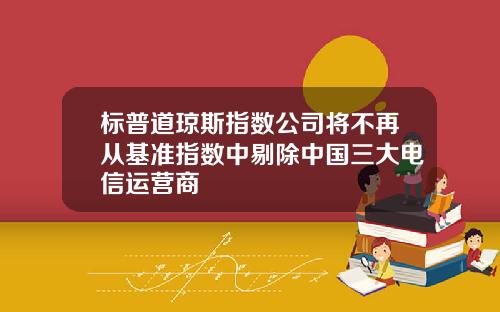 标普道琼斯指数公司将不再从基准指数中剔除中国三大电信运营商