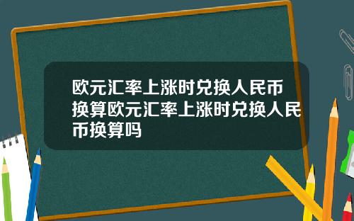 欧元汇率上涨时兑换人民币换算欧元汇率上涨时兑换人民币换算吗