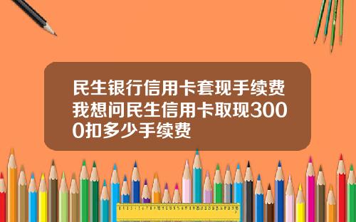民生银行信用卡套现手续费我想问民生信用卡取现3000扣多少手续费